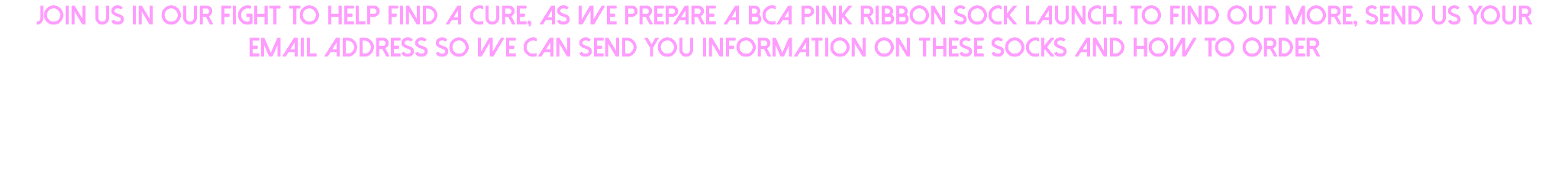Join us in our fight to help find a cure, as we prepare a BCA Pink Ribbon sock launch. To find out more, send us your email address so we can send you information on these socks and how to order